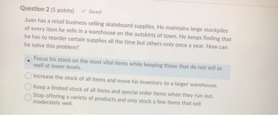 Question 2 (5 points) Saved Juan has a retail business selling skateboard supplies. He maintains large stockpiles of every it