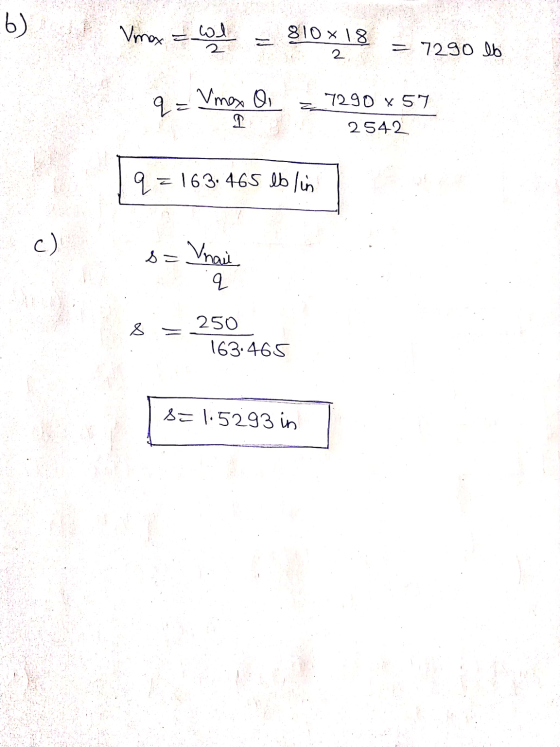 b) Vmax = wil = 810 18 = 7290 lb 2 q= Vmes o 1 7290 x 57 2542 q = 163.465 lblin c) s= Vnaii q 8 250 163.465 S= 1.5293 in