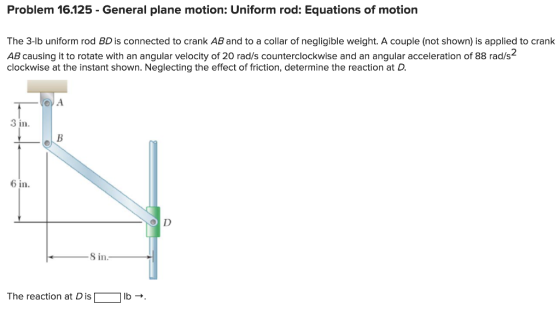 Problem 16.125 - General plane motion: Uniform rod: Equations of motion The 3-lb uniform rod BD is connected to crank AB and to a collar of negligible weight. A couple (not shown) is applied to crank AB causing it to rotate with an angular velocity of 20 rad/s counterclockwise and an angular acceleration of 88 rad/s clockwise at the instant shown. Neglecting the effect of friction, determine the reaction at D. 2 3 in 6 in 8 in The reaction at Dis「- lb → .