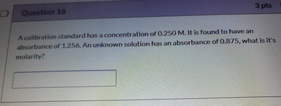 3 pts Question 16 A calibration standard has a concentration of 0.250 M. It is found to have an absorbance of 1.256. An unkno