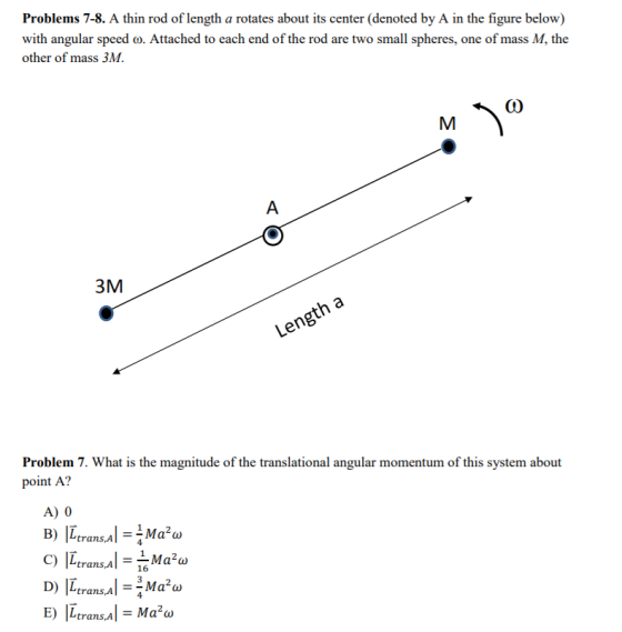 Problems 7-8. A thin rod of length a rotates about its center (denoted by A in the figure below) with angular speed o. Attached to each end of the rod are two small spheres, one of mass M, the other of mass 3M 3M Problem 7. What is the magnitude of the translational angular momentum of this system about point A? A) 0 trans A 4 trans,A1-16 trans,A