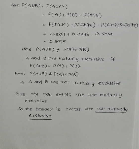 Here, PC AUB) = P(AOYB) = P(A) + P(B) - P(AB) P(CD-99) + P( White ) - P(CD-99&white) 0.3891 + 0.3398 -0.1294 0.5995 Here PCAU