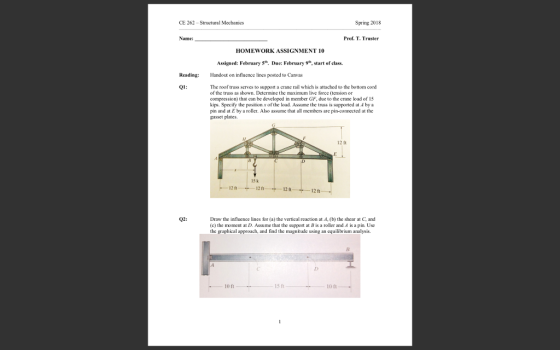 Spring 2018 CE 262-Structural Mechanics Prof. T. Truster Name: HOMEWORK ASSIGNMENT 10 Assigned: February 5th. Due: February 9h, start of class. Reading: Hando on influence lines posted to Canvas The roof truss serves to support a crane rail which is attached to the bottom cord of the truss as shown. Detemine the maximum live force (tension or compression) that can be developed in member GF, duc to the crane load of l5 kips. Specify the position x of the load. Assume the truss is suppored at A bya pin and at E by a roller. Also assume that all members are pin-connocted at the gusset plates 12 ft 15 k 1211 12 ft 12 ft 12 ft Draw the influence lines for (a) the vertical reaction at A, (b) the shear at C, and (c) the moment at D. Assume that the support at B is a roller and A is a pin Use the graphical approach, and find the magnitude using an equilibrium analysis. 02 10 ft 10 ft