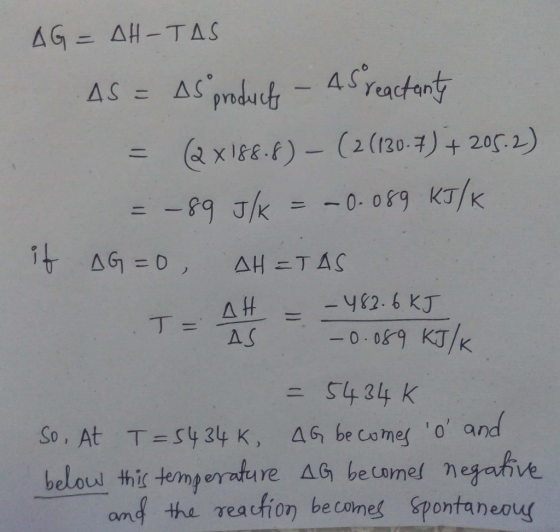 AG=AH-TAS AS = As products - 45 reactanty = (2x188.8) - ( 2 (130.7) + 205.2) = -89 J/k = -0.089 KJ/K if AG=0 AHETAS - -483.6k
