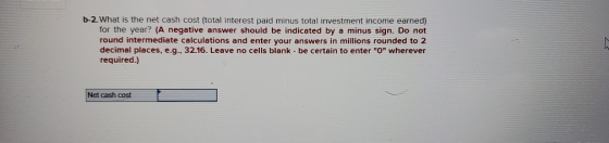b-2. What is the net cash cost (total interest paid minus total investment income earned) for the year? (A negative answer sh