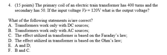 4. (15 points) The primary coil of an electric train transformer has 400 turns and the secondary has 50. If the input voltage