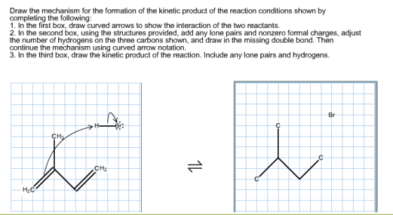 Draw the mechanism for the formation of the kinetic product of the reaction conditions shown by completing the following: 1. In the first box, draw curved arrows to show the interaction of the two reactants. 2. In the second box, using the structures provided, add any lone pairs and nonzero formal charges, adjust the number of hydrogens on the three carbons shown, and draw in the missing double bond. Then continue the mechanism using curved arrow notation. 3. In the third box, draw the kinetic product of the reaction. Include any lone pairs and hydrogens o ie the mechrongjems dsinthe three arownsochown. and draw in the missing double bond. Then Br CH2