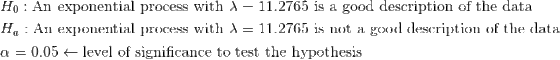 \begin{align*} &H_0:\text{An exponential process with } \lambda = 11.2765 \text{ is a good description of the data}\\ &H_a:\text{An exponential process with } \lambda = 11.2765 \text{ is not a good description of the data}\\ &\alpha = 0.05\leftarrow\text{level of significance to test the hypothesis} \end{align*}