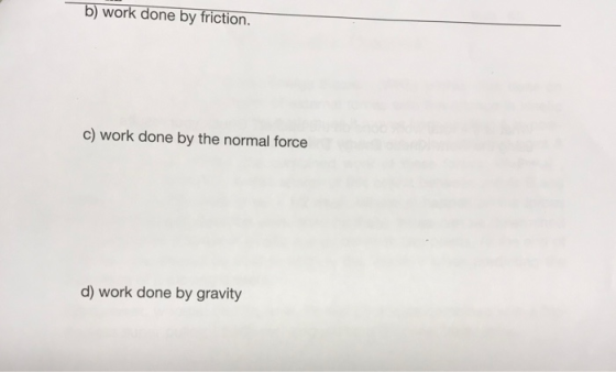 b) work done by friction. c) work done by the normal force d) work done by gravity