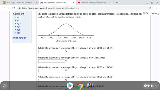 e The Graph Illustrates A Normal[ × MMyOpenMath Assessment O (8) How To Take AScreenshot0 + × × (--) С https://www.myopenmath.com/assessment/showtest.php The graph illustrates a normal distribution for the prices paid for a particular model of HD television. The mean pric 56:04 remaining. paid is $1800 and the standard deviation is $75. Questions Q4 Print Version 1575 1650 1725 1800 1875 1950 2025 Distribution of Prices What is the approximate percentage of buyers who paid between S1800 and S1875? What is the approximate percentage of buyers who paid more than $2025? What is the approximate percentage of buyers who paid between $1575 and $1800? What is the approximate percentage of buyers who paid between $1725 and $1875? What is the approximate percen han $1650? 13:41 Lu b pai