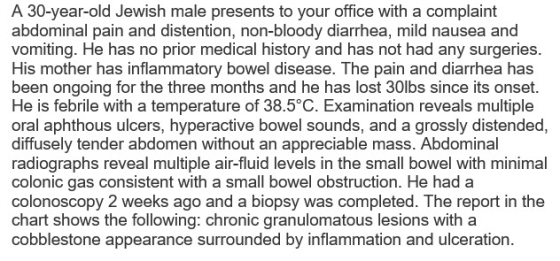 A 30-year-old Jewish male presents to your office with a complaint abdominal pain and distention, non-bloody diarrhea, mild nausea and vomiting. He has no prior medical history and has not had any surgeries. His mother has inflammatory bowel disease. The pain and diarrhea has been ongoing for the three months and he has lost 30lbs since its onset. He is febrile with a temperature of 38.5°C. Examination reveals multiple oral aphthous ulcers, hyperactive bowel sounds, and a grossly distended, diffusely tender abdomen without an appreciable mass. Abdominal radiographs reveal multiple air-fluid levels in the small bowel with minimal colonic gas consistent with a small bowel obstruction. He had a colonoscopy 2 weeks ago and a biopsy was completed. The report in the chart shows the following: chronic granulomatous lesions with a cobblestone appearance surrounded by inflammation and ulceration.