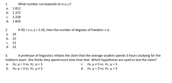 1. What number corresponds to toos,10? a. 1.812 b. 1.372 c. 2.228 d. 1.833 If Pto)-2.50, then the number of degrees of freedom v is: 2. a. 20 b. 21 c. 22 d. 23 3. A professor of linguistics refutes the claim that the average student spends 3 hours studying for the midterm exam. She thinks they spend more time than that. Which hypotheses are used to test the claim? a. Ho: μ 3 vs. H1: μ > 3