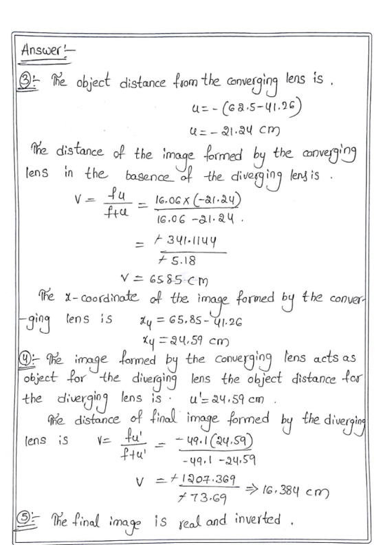 Answer object distance fom the comerging lens is the ihe distance of the imoge formed by the anvegog lens in the basence f the divenn is e image to IG,0 G -al.au 341-114 + S.18 fre -coordinate of the image forned by the conver in ens is % image. Imed by the Couerging , lens acts as object or the diterginens the object distance tor the diver enss u24.59 cm ae distance of final image. formed by the diveri lens is tu pHu The Pinal ima is reak and inverted