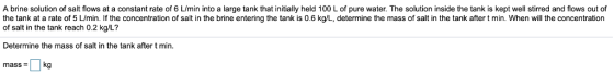 A brine solution of salt flows at a constant rate of 6 L/min into a large tank that initially held 100 L of pure water. The s