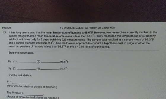 1/28/2019 4-2 MyStatLab: Module Four Problem Set-George Ruiz It has long been stated that the mean temperature of humans is 98.6°F. However, two researchers currently involved in the subject thought that the mean temperature of humans is less than 98.6 F. They measured the temperatures of 50 healthy adults 1 to 4 times daily for 3 days, obtaining 225 measurements. The sample data resulted in a sample mean of 98.3 F and a sample standard deviation of 1 F. Use the P-value approach to conduct a hypothesis test to judge whether the mean temperature of humans is less than 98.6°F at the α = 0.01 level of significance. 13. State the hypotheses. (2) 98.6℉ H: (3) 98.6°F Find the test statistic. (Round to two decimal places as needed.) The P-value is (Round to three decimal places as needed.