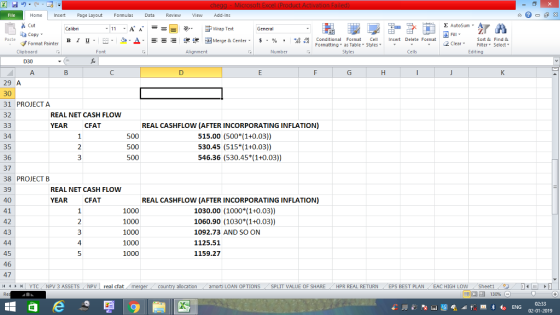 Home nert Page Layout Formulas Data Review View dd-Ins Cut E AutoSum ー E ゴWrap Text aCopy в 1 프 . Ej-., Δ. : rーー 逻锂函Merge & Center. $, % , 弼,8 C Conditional Format CeInsert Delete Format Formatting, as Table w styles. ▼ ㆆ ▼ Sort &Find & 2 ClearFe Select Edting Format Painter Clipboard Alignment Number Cells D30 29 A 30 31 PROJECT A 32 REAL NET CASH FLOW YEAR CFAT REAL CASHFLOW (AFTER INCORPORATING INFLATION) 34 35 36 37 38 PROJECT B 39 40 41 42 43 515.00 (500 (1+0.03)) 530.45 (515 (1+0.03)) 546.36 (530.45 (1+0.03)) REAL NET CASH FLOW YEAR CFA REAL CASHFLOW (AFTER INCORPORATING INFLATION) 1000 1000 1000 1000 1000 1030.00 (1000 (1+0.03)) 1060.90 (1030 1+0.03)) 1092.73 AND SO ON 1125.51 1159.27 4 45 46 47 1 | YTC, NPV 3 ASSETS NPV | real dat . allocation amorti LOAN OPTIONS . SPLIT VALUE OF SHARE . HPR REAL RETURN (EPS BEST PLAN EAC HIGH LOW . Sheet1 , 02-01-2019