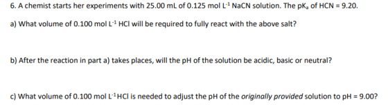 6. A chemist starts her experiments with 25.00 mL of 0.125 mol L + NaCN solution. The pKof HCN = 9.20. a) What volume of 0.10