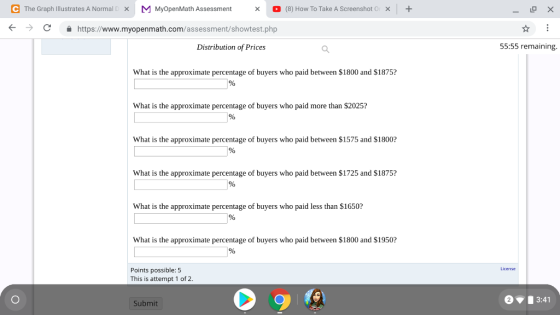 e The Graph Illustrates A Normal [ MMyOpenMath Assessment 。 (8) How To Take AScreenshot0 1 + × × × t-> C https://www.myopenmath.com/assessment/showtest.php Distribution of Prices 55:55 remaining What is the approximate percentage of buyers who paid between $1800 and $1875? What is the approximate percentage of buyers who paid more than S2025? What is the approximate percentage of buyers who paid between $1575 and $1800 What is the approximate percentage of buyers who paid between $1725 and $1875? What is the approximate percentage of buyers who paid less than $1650? What is the approximate percentage of buyers who paid between $1800 and $1950? License Points possible: 5 This is attempt 1 of 2 23:41 Submit