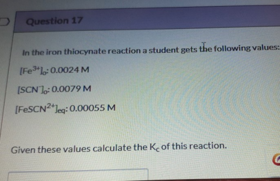 Question 17 In the iron thiocynate reaction a student gets the following values: [Fe3+10:0.0024M [SCN): 0.0079 M [FeSCN2+leg: