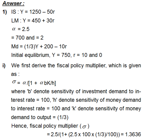 Anwser 1) IS: Y 1250-50r LM: Y 45030r α 2.5 - 700 and 2 Md (1/3)Y 200 - 10r Initial equilibrium, Y - 750, r- 10 and 0 We first derive the fiscal policy multiplier, which is given as i) where b denote sensitivity of investment demand to in- terest rate 100, h denote sensitivity of money demand to interest rate 100 and k denote sensitivity of money demand to output (1/3) Hence, fiscal policy multiplier (σ ) 2.5/(1+ (2.5x 100 x (1/3)/100)) 1.3636