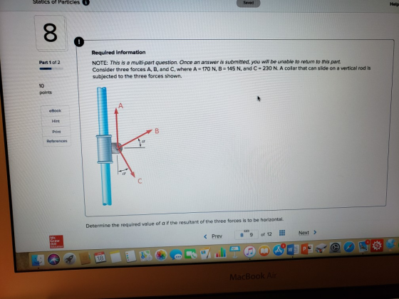 Statics of Particles Saved Help 8 Required information NOTE: This is a multi-part question. Once an answer is submitted, you will be unable to return to this part Consider three forces A, B, and C, where A 170 N, B145 N, and C 230 N. A collar that can slide on a vertical rod is subjected to the three forces shown. Part 1 of 2 10 points A. Hint Print Refere Determine the required value of a if the resultant of the three forces is to be horizontal 8c. 9|of 12… Next> < Prev Graw Hill