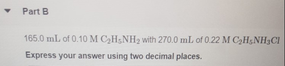 Part B 165.0 mL of 0.10 M C2H,NH2 with 270.0 mL of 0.22 M C2H5NH3Cl Express your answer using two decimal places.