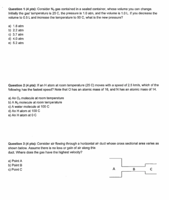 Question 1 (4 pts): Consider N2 gas contained in a sealed container, whose volume you can change. Initially the gas temperature is 25 C, the pressure is 1.0 atm, and the volume is 1.0 L. If you decrease the volume to 0.5 L and increase the temperature to 50 C, what is the new pressure? a) 1.8 atm b) 2.2 atmm c) 3.7 atm d) 4.0 atm e) 5.2 atm Question 2 (4 pts): If an H atom at room temperature (25 C) moves with a speed of 2.5 km/s, which of the following has the fastest speed? Note that O has an atomic mass of 16, and N has an atomic mass of 14. a) An O2 molecule at room temperature b) A N2 molecule at room temperature c) A water molecule at 100 C d) An H atom at 100 C e) An H atom at 0 C Question 3 (4 pts): Consider air flowing through a horizontal air duct whose cross sectional area varies as shown below. Assume there is no loss or gain of air along this duct. Where does the gas have the highest velocity? a) Point A b) Point B c) Point C