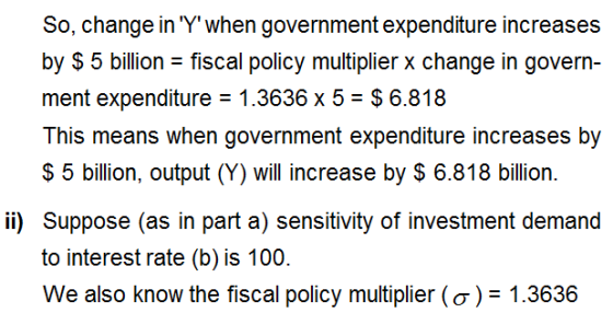 So, change in Ύ when government expenditure increases by $5 billion- fiscal policy multiplier x change in govern- ment expenditure 1.3636 x 5- $6.818 This means when government expenditure increases by S 5 billion, output (Y) will increase by $ 6.818 billion. ii) Suppose (as in part a) sensitivity of investment demand to interest rate (b) is 100. We also know the fiscal policy multiplier ( σ )-1.3636