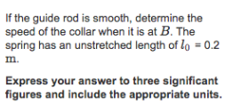 If the guide rod is smooth, determine the speed of the collar when it is at B. The spring has an unstretched length of lo = 0