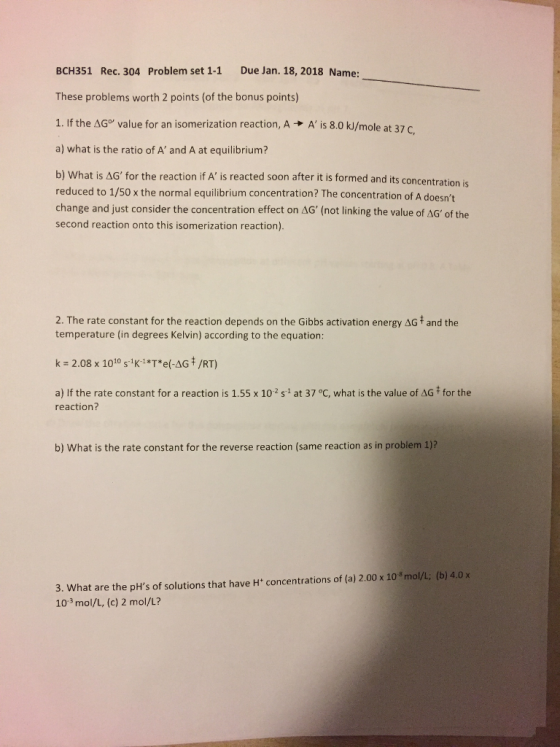 BCH351 Rec. 304 Problem set 1-1 Due Jan. 18, 2018 Name: These problems worth 2 points (of the bonus points) J/mole at 37 C, a) what is the ratio of A and A at equilibrium? b) What is AG for the reaction if A is reacted soon after it is formed and its concen reduced to 1/50 x the normal equilibrium concentration? The concentration of A doesnt change and just consider the concentration effect on ΔG, (not linking the value of AG, of the second reaction onto this isomerization reaction) IS 2. The rate constant for the reaction depends on the Gibbs activation energy AG and the temperature (in degrees Kelvin) according to the equation: ke 2.08 x 1010 sKi *T*e(-AGキ/RT) a) If the rate constant for a reaction is 1.55 x 102 s-1 at 37 °C, what is the value of AG # for the reaction? b) What is the rate constant for the reverse reaction (same reaction as in problem 1)? 3. What are the pHs of solutions that have H concentrations of (a) 2.00 x 10 8 mol/L; (b) 4.0x 103 mol/L, (c) 2 mol/L?