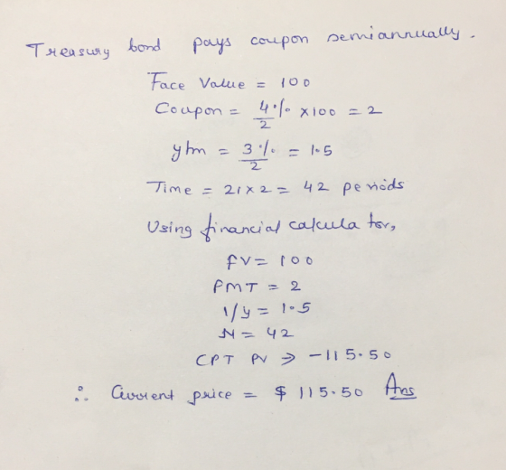 Treasury bond pays coupon semiannually. Face Value = 100 Coupon = 45% xioo = 2 yhm = 3% = 15 Time = 21x2= 42 periods Using fi
