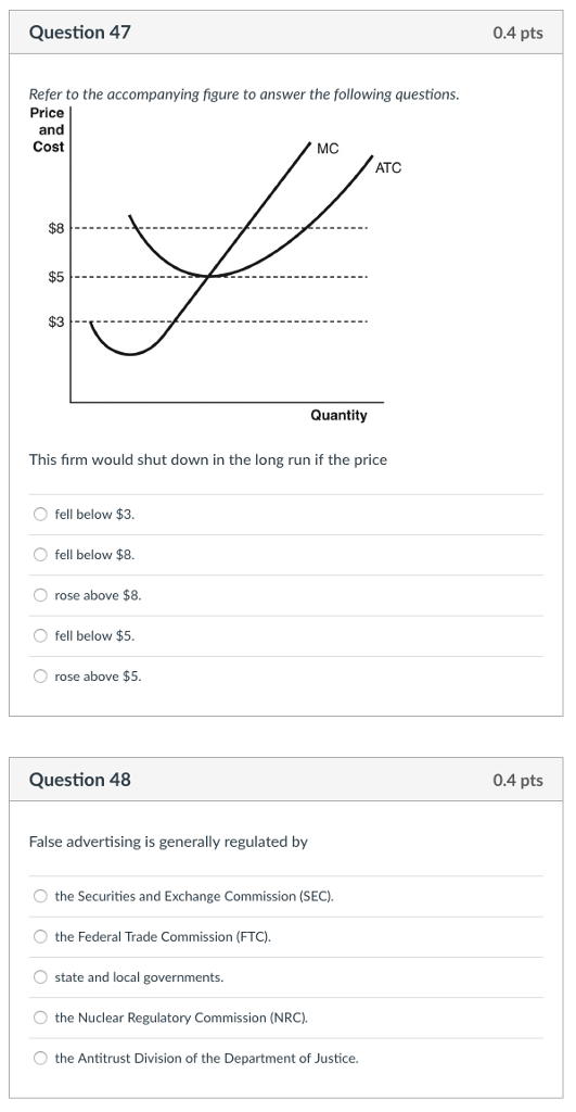 Question 47 0.4 pts Refer to the accompanying figure to answer the following questions. Price and Cost MC ATC $8 $5 Quantity This firm would shut down in the long run if the price O fell below $3. O fell below $8. O rose above $8 O fell below $5 rose above $5 Question 48 0.4 pts False advertising is generally regulated by O the Securities and Exchange Commission (SEC). O the Federal Trade Commission (FTC). O state and local governments. O the Nuclear Regulatory Commission (NRC). O the Antitrust Division of the Department of Justice.