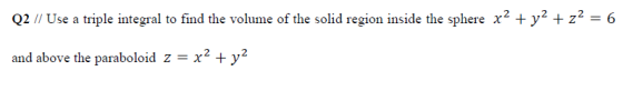 Q2 // Use a triple integral to find the volume of the solid region inside the sphere x2 + y2 + z2 = 6 and above the paraboloi