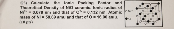 Q3) Calculate the lonic Packing Factor and Theoretical Density of NiO ceramic. lonic radius of N0.078 nm and that of O2 0.132