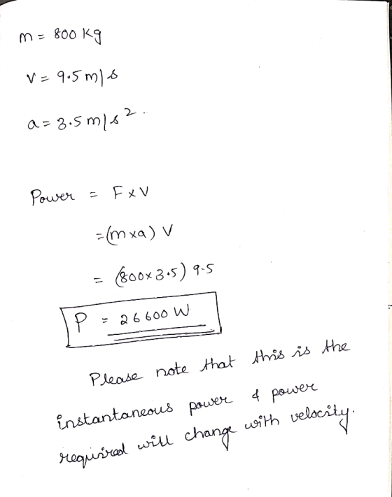 m=800kg V=9.5 mis a=3.5 m/s2 Power = FxV =(mxa) v = 800x3.5) 9.5 IP = 26600 W - 26600 Please note that this is the instantane