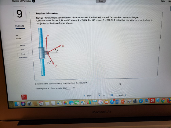 Statics of Particles Help Sav 9 Required information NOTE: This is a multi-part question. Once an answer is submitted, you will be unable to return to this parnt. Consider three forces A, B, and C, where A 170 N, B-145 N, and C 230 N. A collar that can slide on a vertical rod is subjected to the three forces shown Part 2 of 2 10 points eBook Hint Print References Determine the corresponding magnitude of the resultant. IN The magnitude of the resultant is < Prev 9 of 12 Next > Hill W P 18 acBoo