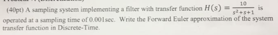 (40pt) A sampling system implementing a filter with transfer function H(s104 is s2+s+1 operated at a sampling time of 0.001sec. Write the Forward Euler approximation of the system transfer function in Discrete-Time.