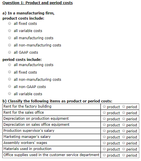 Question 1: Product and period costs a) In a manufacturing firm, product costs include O all fixed costs O al variable costs O all manufacturing costs O all non-manufacturing costs all GAAP costs period costs include O all manufacturing costs O all fixed costs O all non-manufacturing costs O all non-GAAP costs O all variable costs b) Classify the following items as product or period costs: Rent for the factory building Rent for the sales office Depreciation on production equipment Depreciation on sales office equipment Production supervisors salary Marketing managers salary Assembly workers wages Materials used in production Office supplies used in the customer service department product period product period product period product period product period product period product period product period product O period