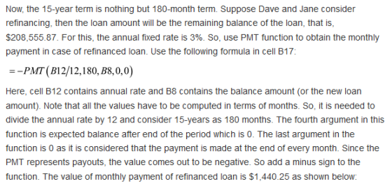 Now, the 15-year term is nothing but 180-month term. Suppose Dave and Jane consider refinancing, then the loan amount will be the remaining balance of the loan, that is, $208,555.87. For this, the annual fixed rate is 3%. So, use PMT function to obtain the monthly payment in case of refinanced loan. Use the following formula in cell B17: -PMT (B12/12,180, B8,0,0) Here, cell B12 contains annual rate and B8 contains the balance amount (or the new loan amount). Note that all the values have to be computed in terms of months. So, it is needed to divide the annual rate by 12 and consider 15-years as 180 months. The fourth argument in this function is expected balance after end of the period which is 0. The last argument in the function is 0 as it is considered that the payment is made at the end of every month. Since the PMT represents payouts, the value comes out to be negative. So add a minus sign to the function. The value of monthly payment of refinanced loan is $1,440.25 as shown below