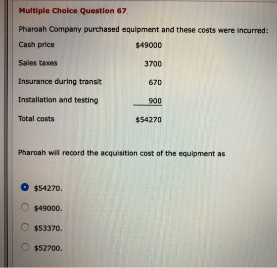 Multiple Choice Question 67 Pharoah Company purchased equipment and these costs were incurred: Cash price $49000 Sales taxes