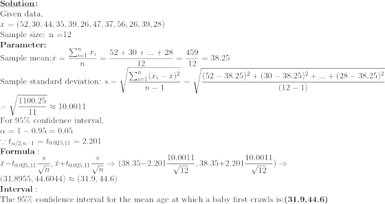 \\\textbf{\underline{Solution}:}\\\text{Given data,}\\x=(52,30,44,35,39,26,47,37,56,26,39,28) \\\text{Sample size: n =12} \\\textbf{Parameter:} \\\text{Sample mean:} \bar{x}=\frac{\sum_{i=1}^{n}x_i}{n}=\frac{52+30+...+28}{12}=\frac{459}{12}=38.25 \\\text{Sample standard deviation: s}=\sqrt{\frac{\sum_{i=1}^{n}(x_i-\bar{x})^2}{n-1}}=\sqrt{\frac{(52-38.25)^2+(30-38.25)^2+...+(28-38.25)^2}{(12-1)}}\\=\sqrt{\frac{1100.25}{11}} \approx 10.0011 \\\text{For 95\% confidence interval,}\\\alpha=1-0.95=0.05\\\because t_{\alpha/2,n-1}=t_{0.025,11}=2.201 \\\textbf{Formula}: \\\bar{x}-t_{0.025,11}\frac{s}{\sqrt{n}},\bar{x}+t_{0.025,11}\frac{s}{\sqrt{n}}\Rightarrow (38.35-2.201\frac{10.0011}{\sqrt{12}},38.35+2.201\frac{10.0011}{\sqrt{12}})\Rightarrow(31.8955,44.6044)\approx(31.9,44.6) \\\textbf{Interval}:\\\text{The 95\% confidence interval for the mean age at which a baby first crawls is:} \textbf{(31.9,44.6)}
