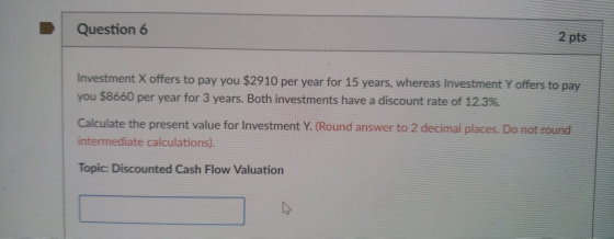 Question 6 2 pts Investment X offers to pay you $2910 per year for 15 years, whereas Investment Y offers to pay you $8660 per year for 3 years. Both investments have a discount rate of 12.3%. Calculate the present value for Investment Y. (Round answer to 2 decimal places. Do not round intermediate calculations) Topic: Discounted Cash Flow Valuation