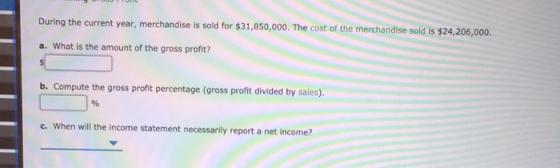 om During the current year, merchandise is sold for $31,850,000. The cost of the merchandise sold is $24,206,000. a. What is