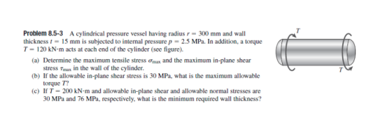 Problem 8.5-3 A cylindrical pressure vessel having radius r-300 mm and wall thickness t 15 mm is subjected to internal pressure p 2.5 MPa. In addition, a torque T120 kN-m acts at each end of the cylinder (see figure) (a) Determine the maximum tensile stress ?mix and the maximum in-plane shear stress Tmax in the wall of the cylinder torque T? 30 MPa and 76 MPa, respectively, what is the minimum required wall thickness? (b) If the allowable in-plane shear stress is 30 MPa, what is the maximum allowable (c) If T-200 kN·m and allowable in-plane shear and allowable normal stresses are
