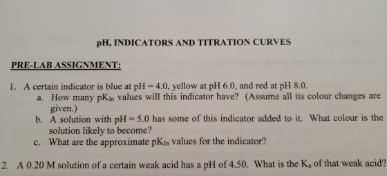 pH, INDICATORS AND TITRATION CURVES PRE-LAB ASSIGNMENT: 1. A certain indicator is blue at pH = 4.0, yellow at pH 6.0, and red