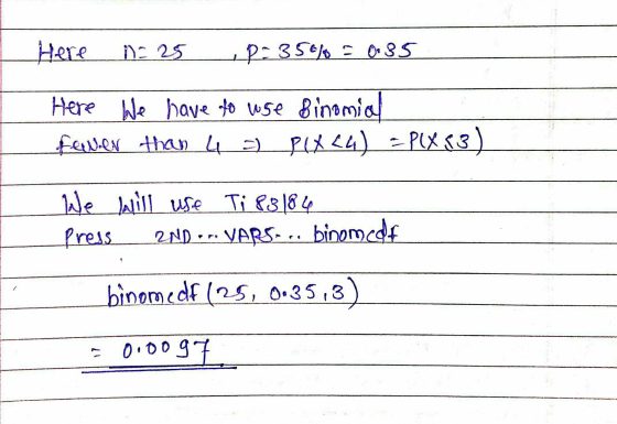 Here n=25 . p= 35% = 0.35 Here We have to use Binomia fewer than 4 = P(X24) = P(X23) We will use Ti 83184 Press 2ND --- VARS-