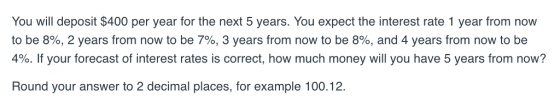 You will deposit $400 per year for the next 5 years. You expect the interest rate 1 year from now to be 8%, 2 years from now to be 7%, 3 years from now to be 8%, and 4 years from now to be 4%. If your forecast of interest rates is correct, how much money will you have 5 years from now? Round your answer to 2 decimal places, for example 100.12.