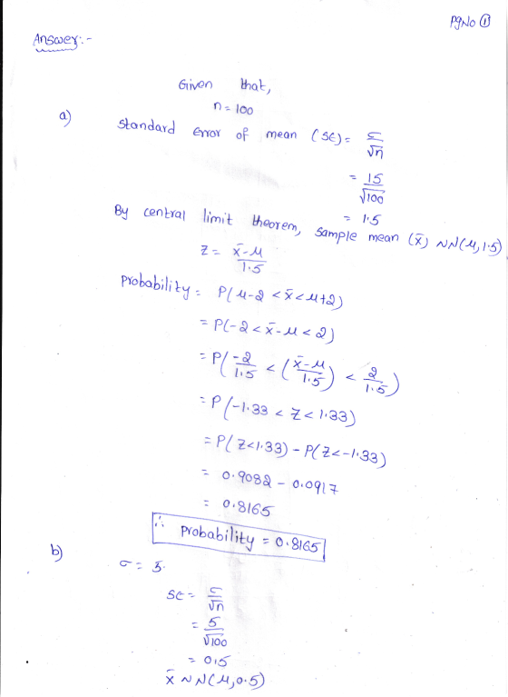 Pgno O Answer:- Griven that, n=100 standard Error of mean (56) = 15 3100 115 By central limit theorem, sample mean (X) N (4,