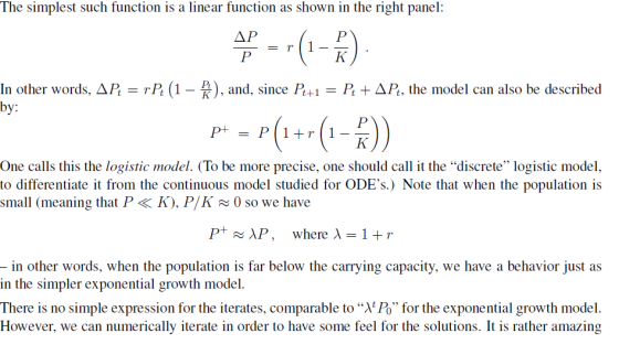 The simplest such function is a linear function as shown in the right panel: ΔΡ In other words, AP by: P (1) an, since P+1PAP, the model can also be described One calls this the logistic model. (To be more precise, one should call it the discrete logistic model to differentiate it from the continuous model studied for ODEs.) Note that when the population is small (meaning that P < K), P/K0 so we have P+ AP, where λ-1+ r in other words, when the population is far below the carrying capacity, we have a behavior just as in the simpler exponential growth model. There is no simple expression for the iterates, comparable to X Po for the exponential growth model. However, we can numerically iterate in order to have some feel for the solutions. It is rather amazing