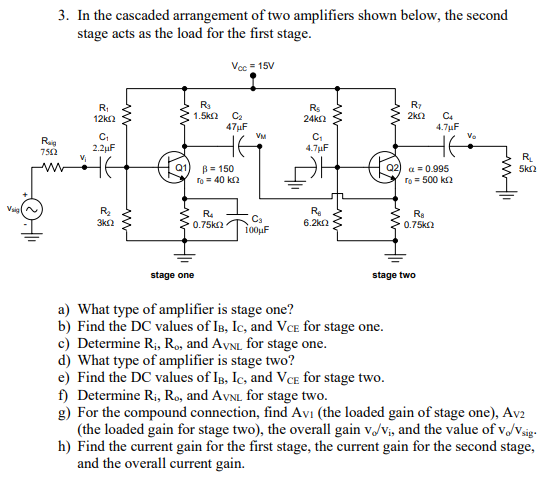 3. In the cascaded arrangement of two amplifiers shown below, the second stage acts as the load for the first stage Vec-15V Rs 12k2 4.7uF Ct C1 4.7uF RL 5k2 Q1) β=150 To 40 k Q2) α-0.995 To 500 k2 R2 3k22 Ra 0.75k2 Ca 6.2kΩ stage one stage two a) What type of amplifier is stage one? b) Find the DC values of IB, Ic, and VcE for stage one c) Determine R, Ro, and AvNL for stage one d) What type of amplifier is stage two? e) Find the DC values of IB, Ic, and VcE for stage two f) Determine Ri, Ro, and AvNL for stage two g) For the compound connection, find Avi (the loaded gain of stage one), Av2 (the loaded gain for stage two), the overall gain vJ/Vi, and the value of v/Vsig h) Find the current gain for the first stage, the current gain for the second stage, and the overall current gain.